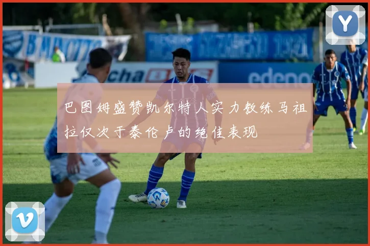 巴图姆盛赞凯尔特人实力教练马祖拉仅次于泰伦卢的绝佳表现