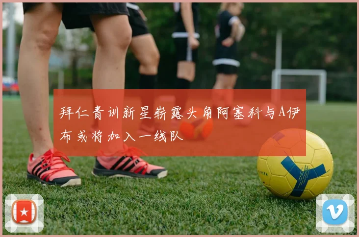 拜仁青训新星崭露头角阿塞科与A伊布或将加入一线队
