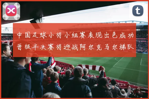 中国足球小将小组赛表现出色成功晋级半决赛将迎战阿尔克马尔梯队