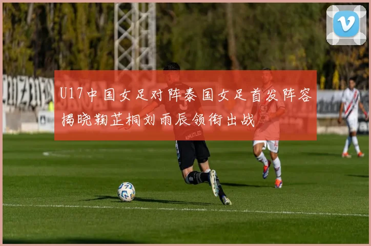 U17中国女足对阵泰国女足首发阵容揭晓鞠芷桐刘雨辰领衔出战