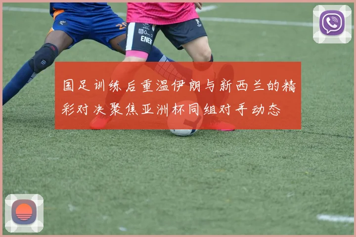 国足训练后重温伊朗与新西兰的精彩对决聚焦亚洲杯同组对手动态