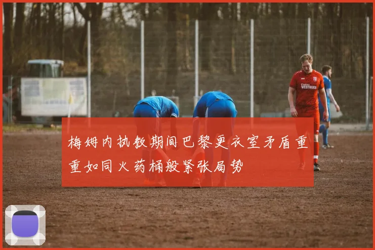 梅姆内执教期间巴黎更衣室矛盾重重如同火药桶般紧张局势