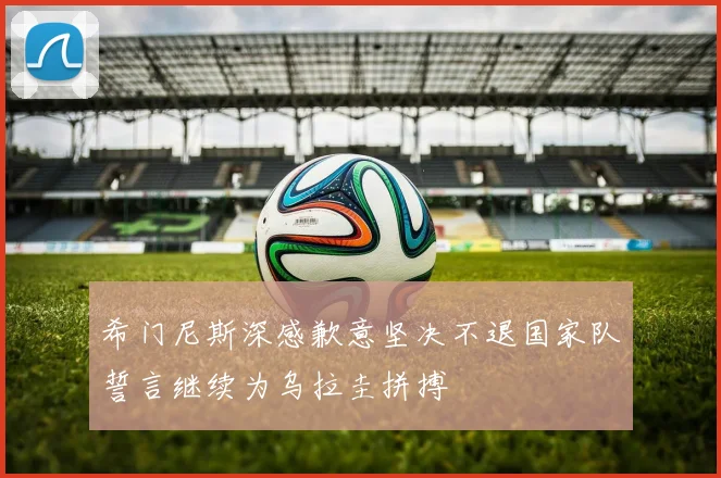 希门尼斯深感歉意坚决不退国家队誓言继续为乌拉圭拼搏