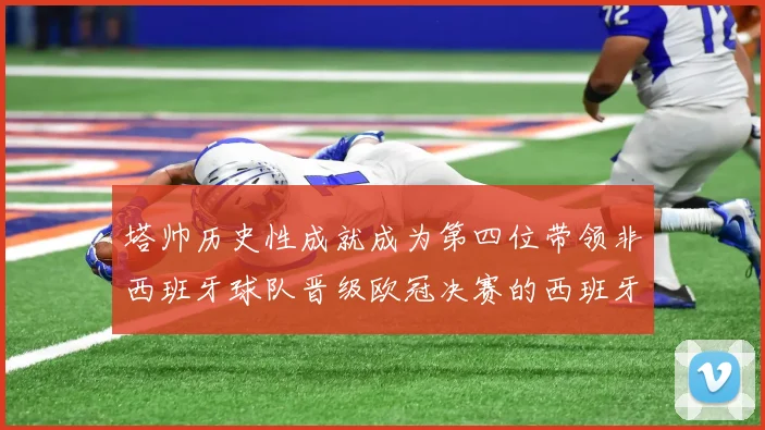 塔帅历史性成就成为第四位带领非西班牙球队晋级欧冠决赛的西班牙教练