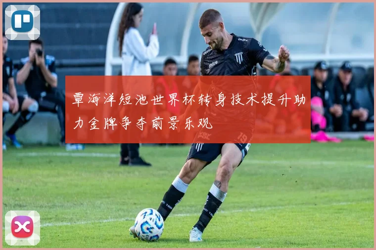 覃海洋短池世界杯转身技术提升助力金牌争夺前景乐观