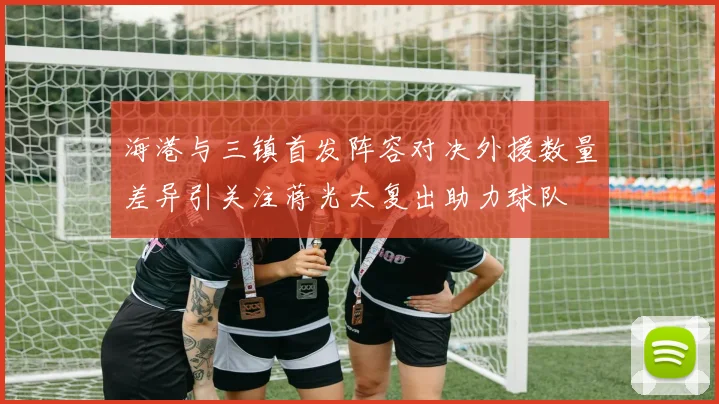 海港与三镇首发阵容对决外援数量差异引关注蒋光太复出助力球队