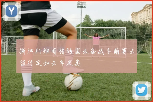 斯坦科维奇将随国米备战季前赛去留待定如去年皮奥