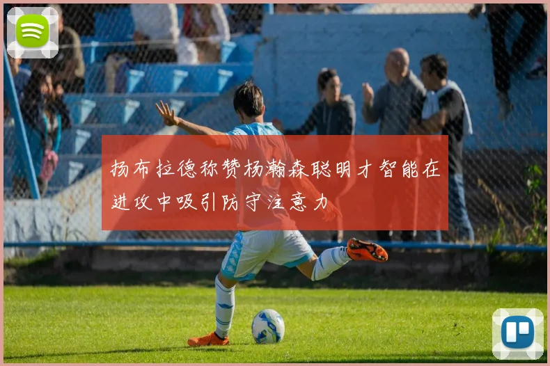 扬布拉德称赞杨瀚森聪明才智能在进攻中吸引防守注意力