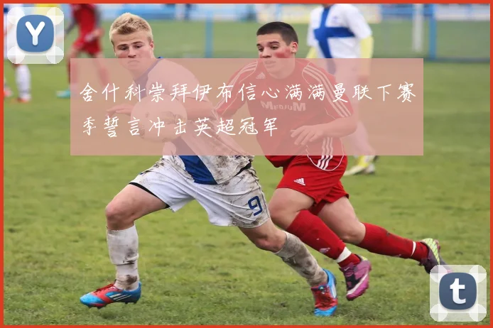 舍什科崇拜伊布信心满满曼联下赛季誓言冲击英超冠军