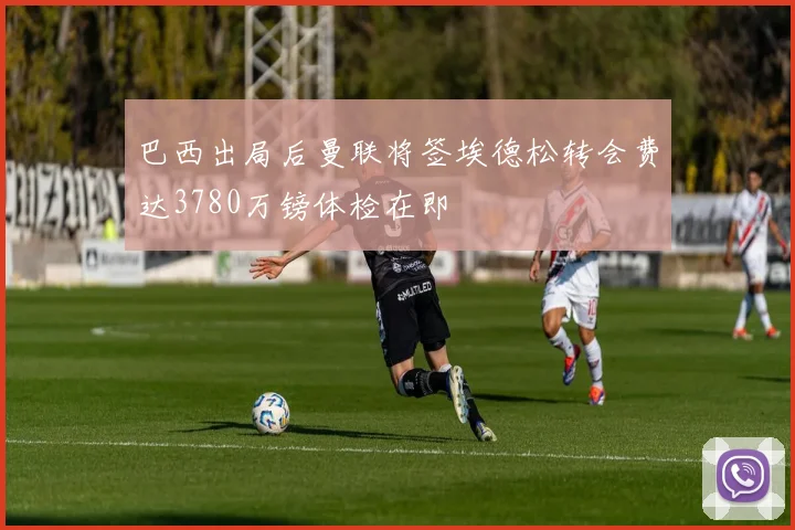 巴西出局后曼联将签埃德松转会费达3780万镑体检在即