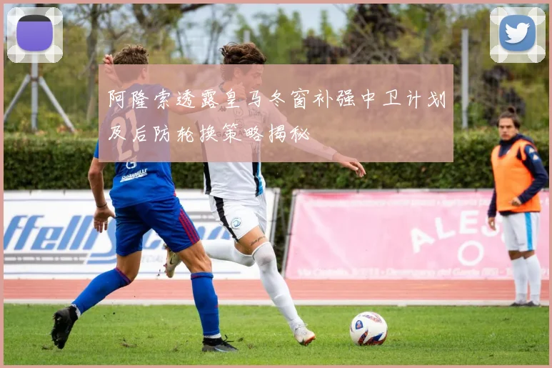 阿隆索透露皇马冬窗补强中卫计划及后防轮换策略揭秘