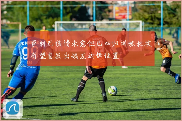 萨利巴伤情未愈但已回归训练杜埃有望首发出战左边锋位置