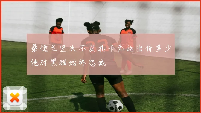 桑德兰坚决不卖扎卡无论出价多少他对黑猫始终忠诚