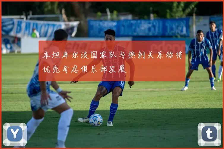 本坦库尔谈国家队与热刺关系称将优先考虑俱乐部发展