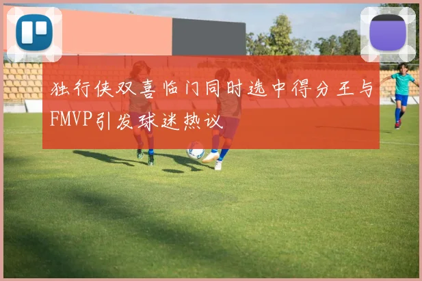 独行侠双喜临门同时选中得分王与FMVP引发球迷热议