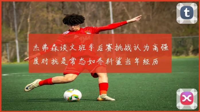 杰弗森谈文班季后赛挑战认为高强度对抗是常态如乔科鲨当年经历