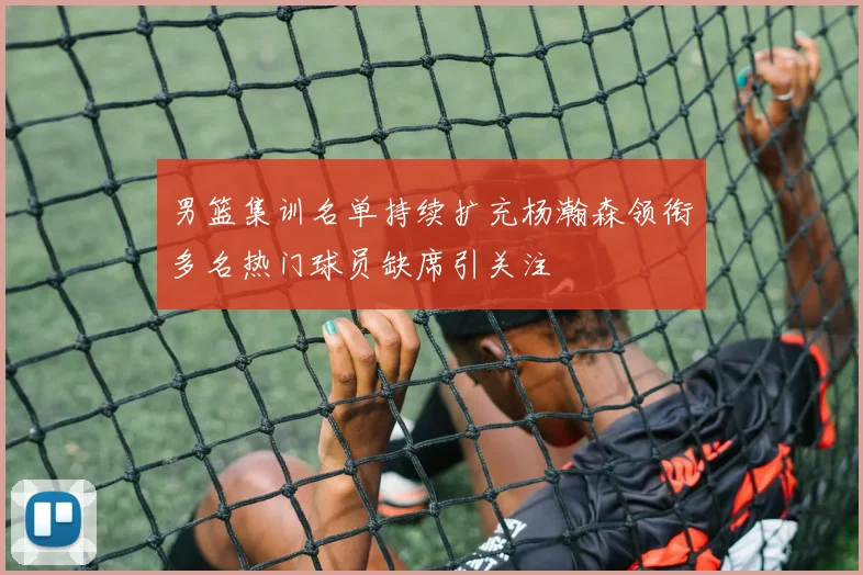 男篮集训名单持续扩充杨瀚森领衔多名热门球员缺席引关注
