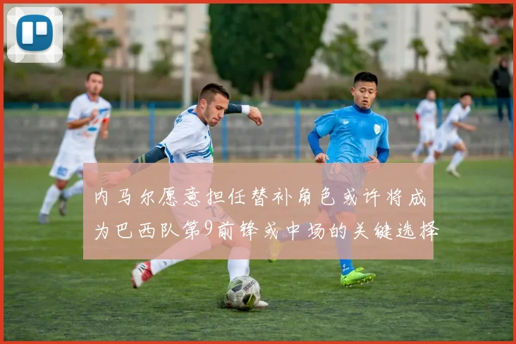 内马尔愿意担任替补角色或许将成为巴西队第9前锋或中场的关键选择