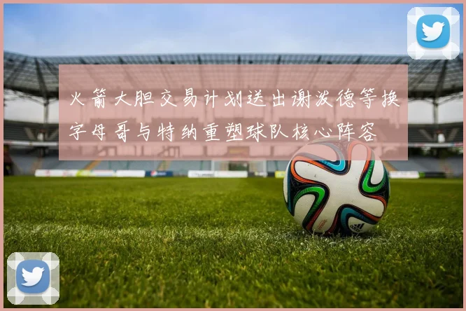 火箭大胆交易计划送出谢泼德等换字母哥与特纳重塑球队核心阵容
