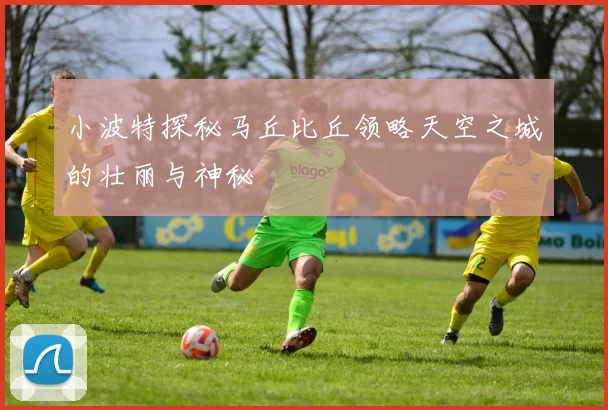 小波特探秘马丘比丘领略天空之城的壮丽与神秘