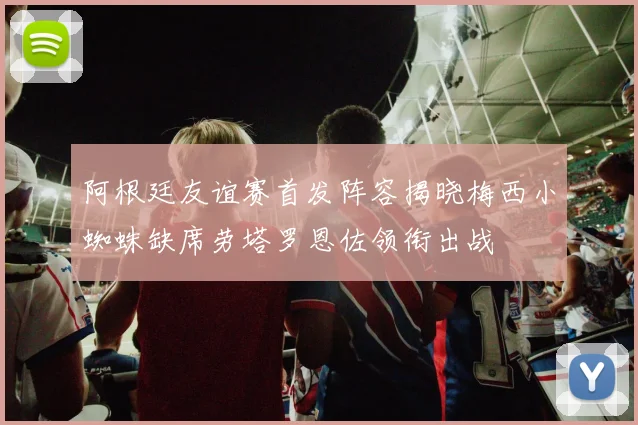 阿根廷友谊赛首发阵容揭晓梅西小蜘蛛缺席劳塔罗恩佐领衔出战