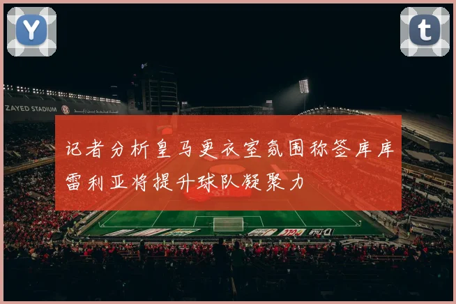 记者分析皇马更衣室氛围称签库库雷利亚将提升球队凝聚力