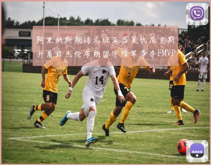 阿里纳斯期待文班亚马复仇尼克斯并看好杰伦布朗留守绿军争夺FMVP