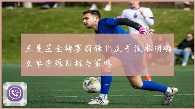 王曼昱全锦赛前强化反手技术明确女单夺冠目标与策略