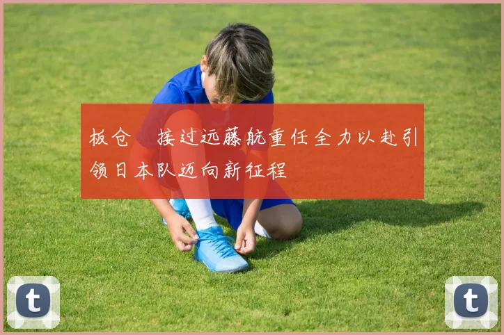 板仓滉接过远藤航重任全力以赴引领日本队迈向新征程