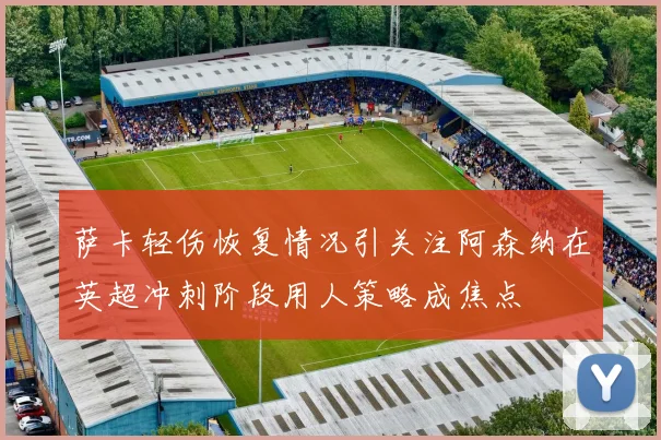 萨卡轻伤恢复情况引关注阿森纳在英超冲刺阶段用人策略成焦点