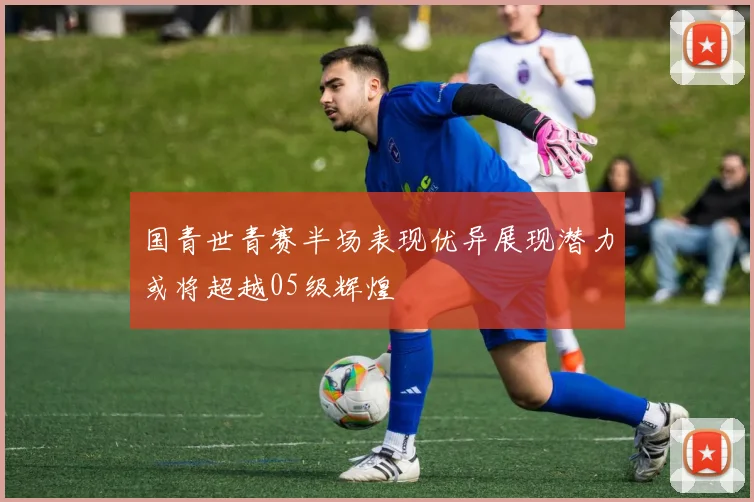 国青世青赛半场表现优异展现潜力或将超越05级辉煌