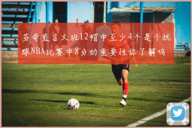 芬奇直言文班12帽中至少4个是干扰球NBA比赛中8分的重要性你了解吗