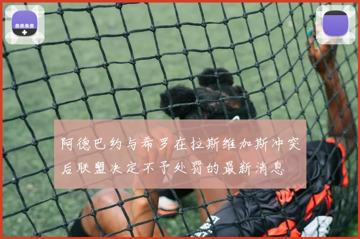 阿德巴约与希罗在拉斯维加斯冲突后联盟决定不予处罚的最新消息